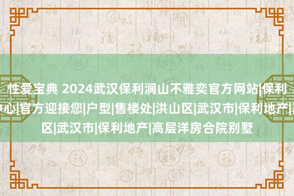 性爱宝典 2024武汉保利涧山不雅奕官方网站|保利涧山不雅奕售楼中心|官方迎接您|户型|售楼处|洪山区|武汉市|保利地产|高层洋房合院别墅